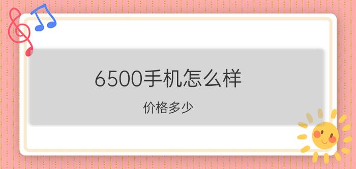 6500手机怎么样 价格多少